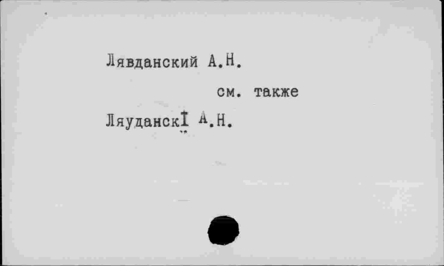 ﻿Лявданский A.H.
см. также
Ляуцанск! А.Н.
*♦